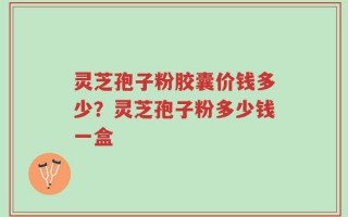 灵芝孢子粉胶囊价钱多少？灵芝孢子粉多少钱一盒