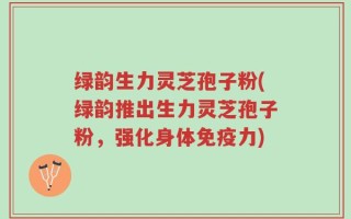 绿韵生力灵芝孢子粉(绿韵推出生力灵芝孢子粉，强化身体免疫力)