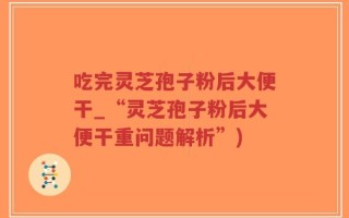 吃完灵芝孢子粉后大便干_“灵芝孢子粉后大便干重问题解析”)