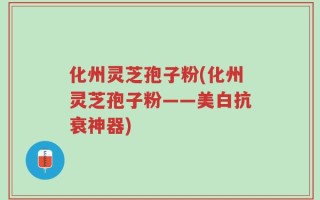 化州灵芝孢子粉(化州灵芝孢子粉——美白抗衰神器)