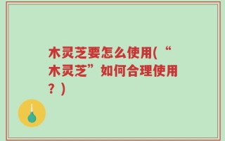 木灵芝要怎么使用(“木灵芝”如何合理使用？)