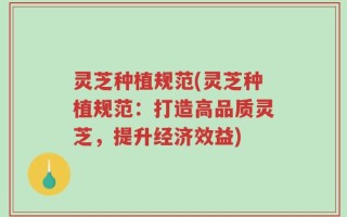 灵芝种植规范(灵芝种植规范：打造高品质灵芝，提升经济效益)