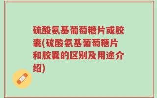 硫酸氨基葡萄糖片或胶囊(硫酸氨基葡萄糖片和胶囊的区别及用途介绍)