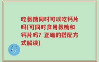 吃氨糖同时可以吃钙片吗(可同时食用氨糖和钙片吗？正确的搭配方式解读)