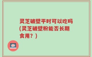 灵芝破壁平时可以吃吗(灵芝破壁粉能否长期食用？)