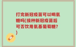 打完新冠疫苗可以喝氨糖吗(接种新冠疫苗后可否饮用氨基葡萄糖？)