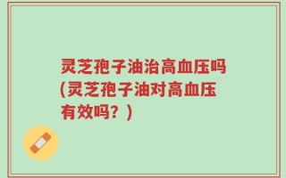 灵芝孢子油治高血压吗(灵芝孢子油对高血压有效吗？)