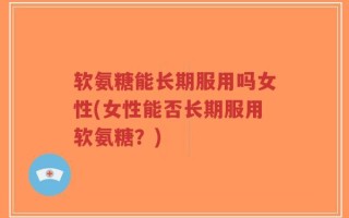 软氨糖能长期服用吗女性(女性能否长期服用软氨糖？)