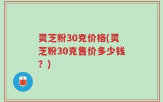 灵芝粉30克价格(灵芝粉30克售价多少钱？)