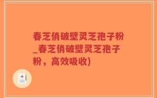 春芝俏破壁灵芝孢子粉_春芝俏破壁灵芝孢子粉，高效吸收)