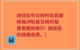 绝经后可以同时吃氨糖和维d吗(能否同时服用氨糖和维D？绝经后的健康选择。)