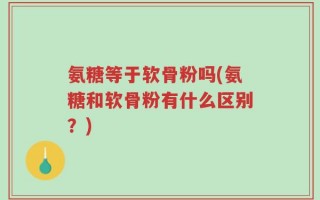 氨糖等于软骨粉吗(氨糖和软骨粉有什么区别？)