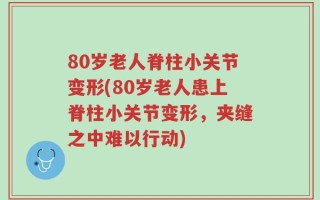 80岁老人脊柱小关节变形(80岁老人患上脊柱小关节变形，夹缝之中难以行动)
