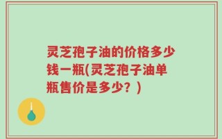 灵芝孢子油的价格多少钱一瓶(灵芝孢子油单瓶售价是多少？)