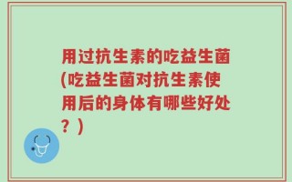 用过抗生素的吃益生菌(吃益生菌对抗生素使用后的身体有哪些好处？)