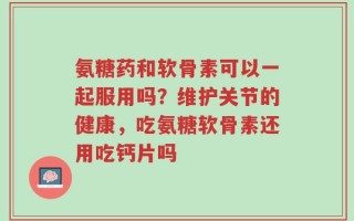 氨糖药和软骨素可以一起服用吗？维护关节的健康，吃氨糖软骨素还用吃钙片吗