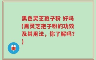 黑色灵芝孢子粉 好吗(黑灵芝孢子粉的功效及其用法，你了解吗？)