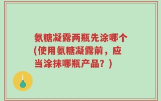 氨糖凝露两瓶先涂哪个(使用氨糖凝露前，应当涂抹哪瓶产品？)