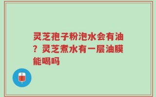 灵芝孢子粉泡水会有油？灵芝煮水有一层油膜能喝吗