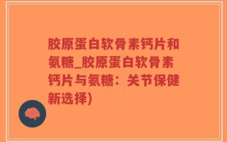 胶原蛋白软骨素钙片和氨糖_胶原蛋白软骨素钙片与氨糖：关节保健新选择)