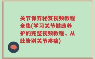 关节保养秘笈视频教程全集(学习关节健康养护的完整视频教程，从此告别关节疼痛)