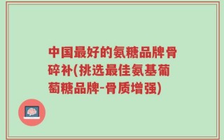 中国最好的氨糖品牌骨碎补(挑选最佳氨基葡萄糖品牌-骨质增强)