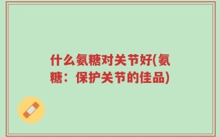 什么氨糖对关节好(氨糖：保护关节的佳品)