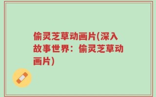 偷灵芝草动画片(深入故事世界：偷灵芝草动画片)