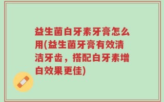 益生菌白牙素牙膏怎么用(益生菌牙膏有效清洁牙齿，搭配白牙素增白效果更佳)