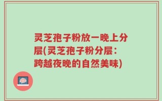 灵芝孢子粉放一晚上分层(灵芝孢子粉分层：跨越夜晚的自然美味)