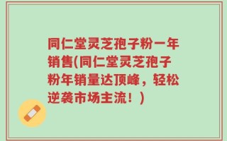 同仁堂灵芝孢子粉一年销售(同仁堂灵芝孢子粉年销量达顶峰，轻松逆袭市场主流！)