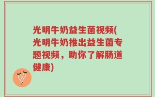 光明牛奶益生菌视频(光明牛奶推出益生菌专题视频，助你了解肠道健康)