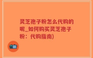 灵芝孢子粉怎么代购的呢_如何购买灵芝孢子粉：代购指南)