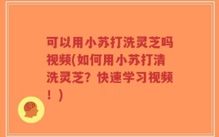 可以用小苏打洗灵芝吗视频(如何用小苏打清洗灵芝？快速学习视频！)