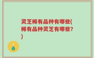 灵芝稀有品种有哪些(稀有品种灵芝有哪些？)