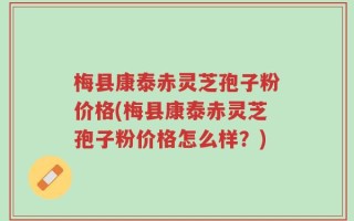 梅县康泰赤灵芝孢子粉价格(梅县康泰赤灵芝孢子粉价格怎么样？)