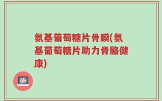 氨基葡萄糖片骨膜(氨基葡萄糖片助力骨骼健康)