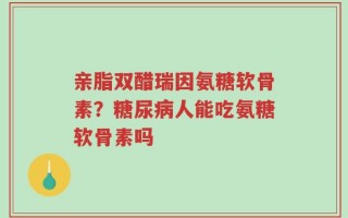 亲脂双醋瑞因氨糖软骨素？糖尿病人能吃氨糖软骨素吗