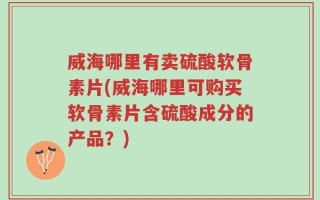威海哪里有卖硫酸软骨素片(威海哪里可购买软骨素片含硫酸成分的产品？)