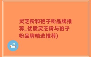 灵芝粉和孢子粉品牌推荐_优质灵芝粉与孢子粉品牌精选推荐)
