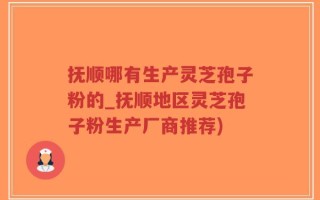 抚顺哪有生产灵芝孢子粉的_抚顺地区灵芝孢子粉生产厂商推荐)
