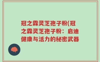 冠之霖灵芝孢子粉(冠之霖灵芝孢子粉：启迪健康与活力的秘密武器
