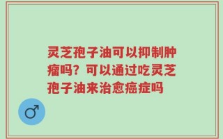 灵芝孢子油可以抑制肿瘤吗？可以通过吃灵芝孢子油来治愈癌症吗