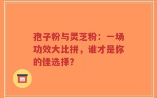 孢子粉与灵芝粉：一场功效大比拼，谁才是你的佳选择？
