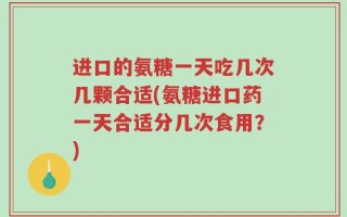 进口的氨糖一天吃几次几颗合适(氨糖进口药一天合适分几次食用？)