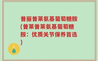 普丽普莱氨基葡萄糖胺(普莱普莱氨基葡萄糖胺：优质关节保养首选)