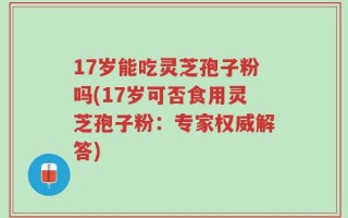 17岁能吃灵芝孢子粉吗(17岁可否食用灵芝孢子粉：专家权威解答)