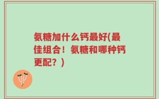 氨糖加什么钙最好(最佳组合！氨糖和哪种钙更配？)