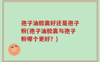 孢子油胶囊好还是孢子粉(孢子油胶囊与孢子粉哪个更好？)