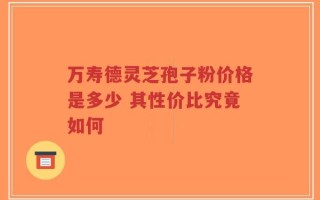 万寿德灵芝孢子粉价格是多少 其性价比究竟如何